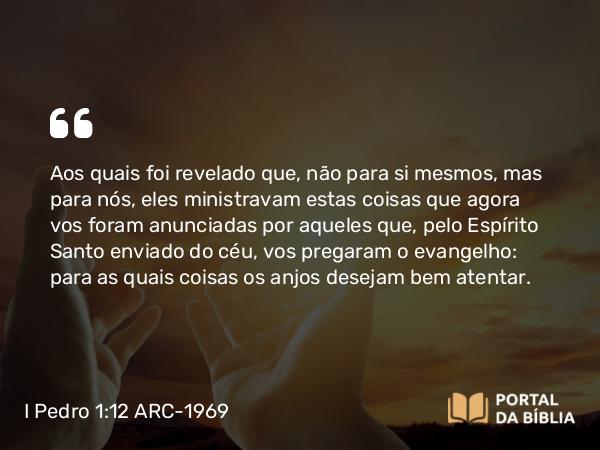 I Pedro 1:12 ARC-1969 - Aos quais foi revelado que, não para si mesmos, mas para nós, eles ministravam estas coisas que agora vos foram anunciadas por aqueles que, pelo Espírito Santo enviado do céu, vos pregaram o evangelho: para as quais coisas os anjos desejam bem atentar.