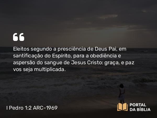 I Pedro 1:2 ARC-1969 - Eleitos segundo a presciência de Deus Pai, em santificação do Espírito, para a obediência e aspersão do sangue de Jesus Cristo: graça, e paz vos seja multiplicada.