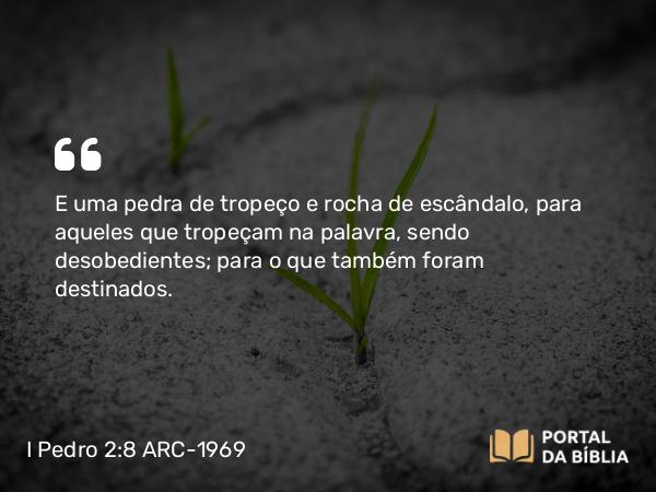 I Pedro 2:8 ARC-1969 - E uma pedra de tropeço e rocha de escândalo, para aqueles que tropeçam na palavra, sendo desobedientes; para o que também foram destinados.