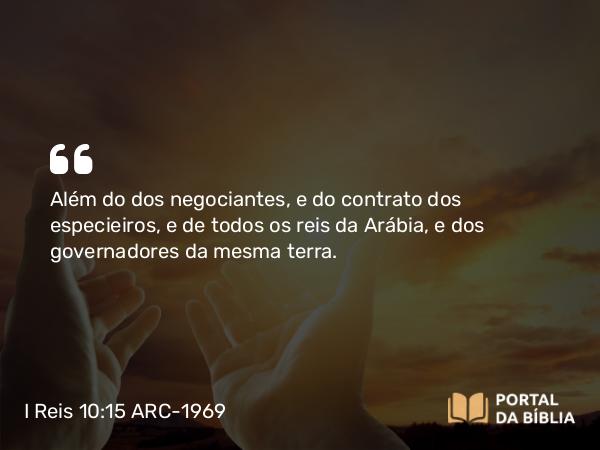 I Reis 10:15 ARC-1969 - Além do dos negociantes, e do contrato dos especieiros, e de todos os reis da Arábia, e dos governadores da mesma terra.