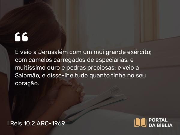 I Reis 10:2 ARC-1969 - E veio a Jerusalém com um mui grande exército; com camelos carregados de especiarias, e muitíssimo ouro e pedras preciosas: e veio a Salomão, e disse-lhe tudo quanto tinha no seu coração.