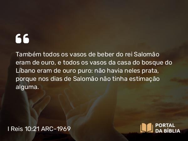 I Reis 10:21 ARC-1969 - Também todos os vasos de beber do rei Salomão eram de ouro, e todos os vasos da casa do bosque do Líbano eram de ouro puro: não havia neles prata, porque nos dias de Salomão não tinha estimação alguma.