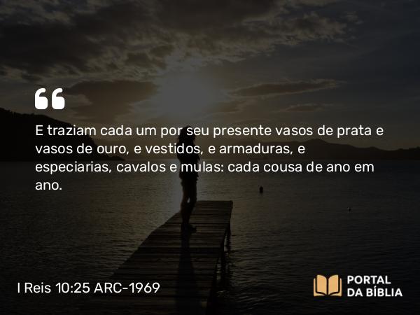 I Reis 10:25 ARC-1969 - E traziam cada um por seu presente vasos de prata e vasos de ouro, e vestidos, e armaduras, e especiarias, cavalos e mulas: cada cousa de ano em ano.