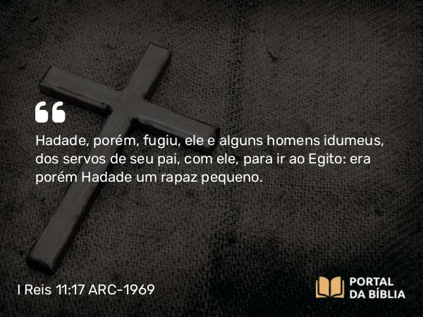 I Reis 11:17 ARC-1969 - Hadade, porém, fugiu, ele e alguns homens idumeus, dos servos de seu pai, com ele, para ir ao Egito: era porém Hadade um rapaz pequeno.