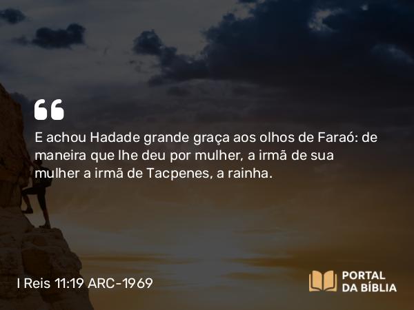 I Reis 11:19 ARC-1969 - E achou Hadade grande graça aos olhos de Faraó: de maneira que lhe deu por mulher, a irmã de sua mulher a irmã de Tacpenes, a rainha.