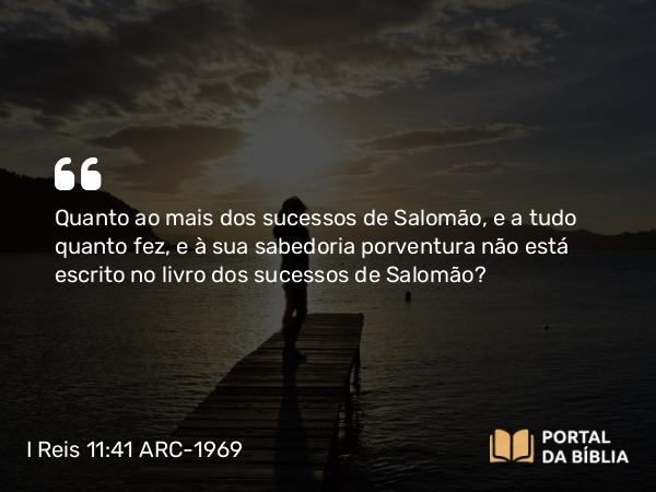 I Reis 11:41 ARC-1969 - Quanto ao mais dos sucessos de Salomão, e a tudo quanto fez, e à sua sabedoria porventura não está escrito no livro dos sucessos de Salomão?