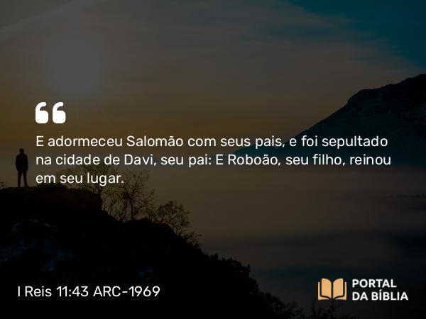 I Reis 11:43 ARC-1969 - E adormeceu Salomão com seus pais, e foi sepultado na cidade de Davi, seu pai: E Roboão, seu filho, reinou em seu lugar.