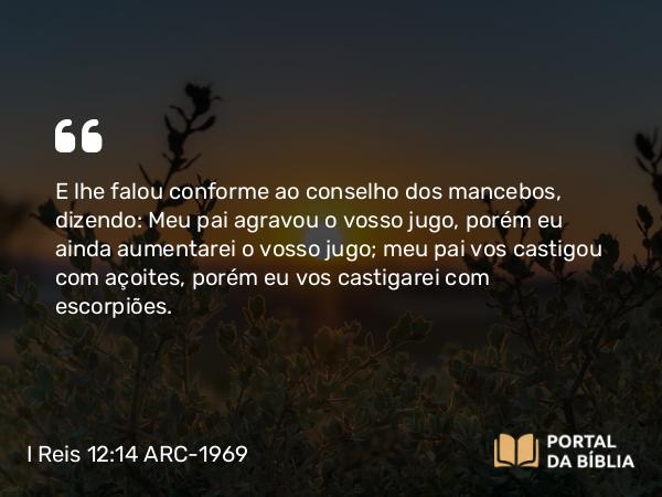 I Reis 12:14 ARC-1969 - E lhe falou conforme ao conselho dos mancebos, dizendo: Meu pai agravou o vosso jugo, porém eu ainda aumentarei o vosso jugo; meu pai vos castigou com açoites, porém eu vos castigarei com escorpiões.