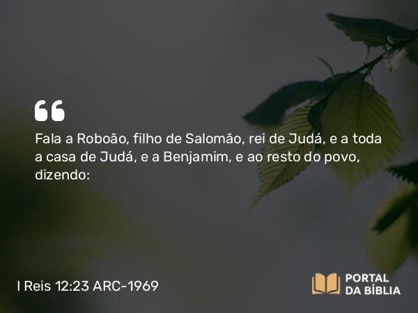 I Reis 12:23 ARC-1969 - Fala a Roboão, filho de Salomão, rei de Judá, e a toda a casa de Judá, e a Benjamim, e ao resto do povo, dizendo: