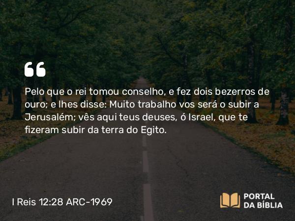 I Reis 12:28 ARC-1969 - Pelo que o rei tomou conselho, e fez dois bezerros de ouro; e lhes disse: Muito trabalho vos será o subir a Jerusalém; vês aqui teus deuses, ó Israel, que te fizeram subir da terra do Egito.