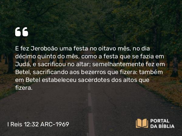 I Reis 12:32 ARC-1969 - E fez Jeroboão uma festa no oitavo mês, no dia décimo quinto do mês, como a festa que se fazia em Judá, e sacrificou no altar; semelhantemente fez em Betel, sacrificando aos bezerros que fizera: também em Betel estabeleceu sacerdotes dos altos que fizera.