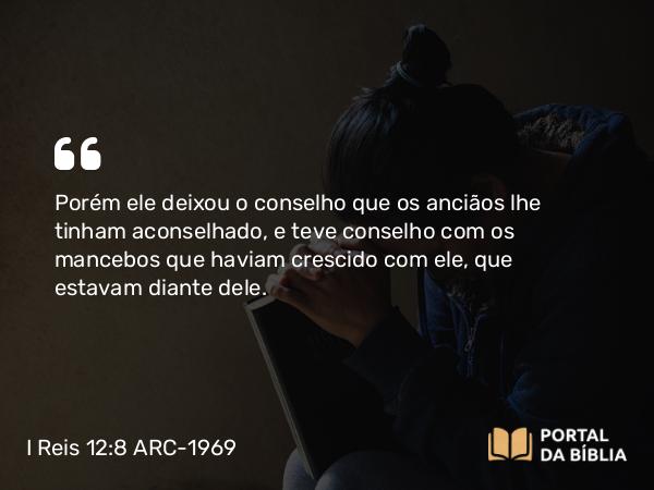 I Reis 12:8 ARC-1969 - Porém ele deixou o conselho que os anciãos lhe tinham aconselhado, e teve conselho com os mancebos que haviam crescido com ele, que estavam diante dele.