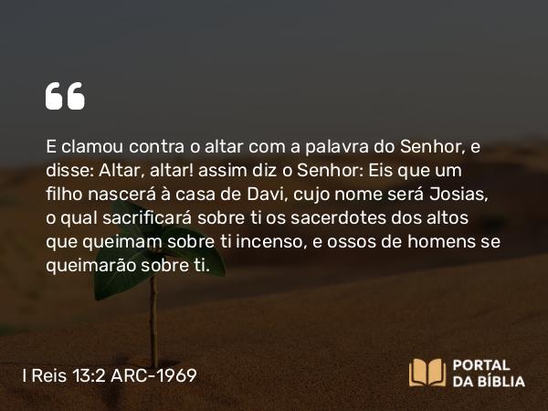 I Reis 13:2 ARC-1969 - E clamou contra o altar com a palavra do Senhor, e disse: Altar, altar! assim diz o Senhor: Eis que um filho nascerá à casa de Davi, cujo nome será Josias, o qual sacrificará sobre ti os sacerdotes dos altos que queimam sobre ti incenso, e ossos de homens se queimarão sobre ti.