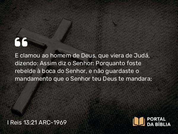 I Reis 13:21 ARC-1969 - E clamou ao homem de Deus, que viera de Judá, dizendo: Assim diz o Senhor: Porquanto foste rebelde à boca do Senhor, e não guardaste o mandamento que o Senhor teu Deus te mandara;