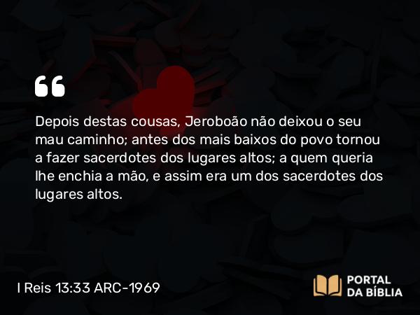 I Reis 13:33 ARC-1969 - Depois destas cousas, Jeroboão não deixou o seu mau caminho; antes dos mais baixos do povo tornou a fazer sacerdotes dos lugares altos; a quem queria lhe enchia a mão, e assim era um dos sacerdotes dos lugares altos.