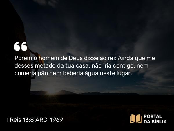 I Reis 13:8 ARC-1969 - Porém o homem de Deus disse ao rei: Ainda que me desses metade da tua casa, não iria contigo, nem comeria pão nem beberia água neste lugar.