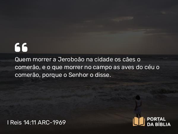 I Reis 14:11 ARC-1969 - Quem morrer a Jeroboão na cidade os cães o comerão, e o que morrer no campo as aves do céu o comerão, porque o Senhor o disse.