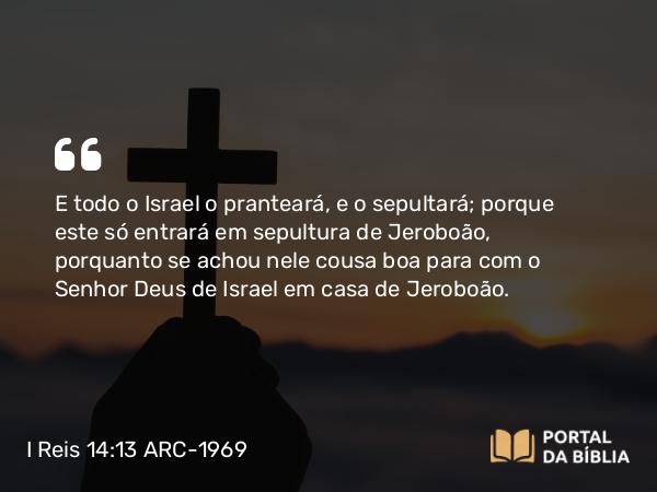 I Reis 14:13 ARC-1969 - E todo o Israel o pranteará, e o sepultará; porque este só entrará em sepultura de Jeroboão, porquanto se achou nele cousa boa para com o Senhor Deus de Israel em casa de Jeroboão.