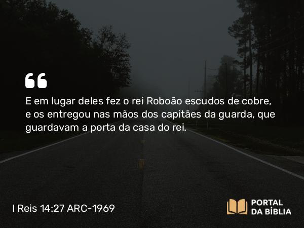 I Reis 14:27 ARC-1969 - E em lugar deles fez o rei Roboão escudos de cobre, e os entregou nas mãos dos capitães da guarda, que guardavam a porta da casa do rei.