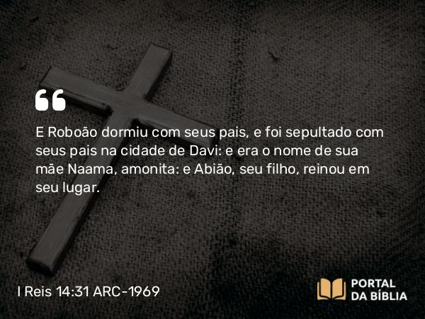 I Reis 14:31 ARC-1969 - E Roboão dormiu com seus pais, e foi sepultado com seus pais na cidade de Davi: e era o nome de sua mãe Naama, amonita: e Abião, seu filho, reinou em seu lugar.