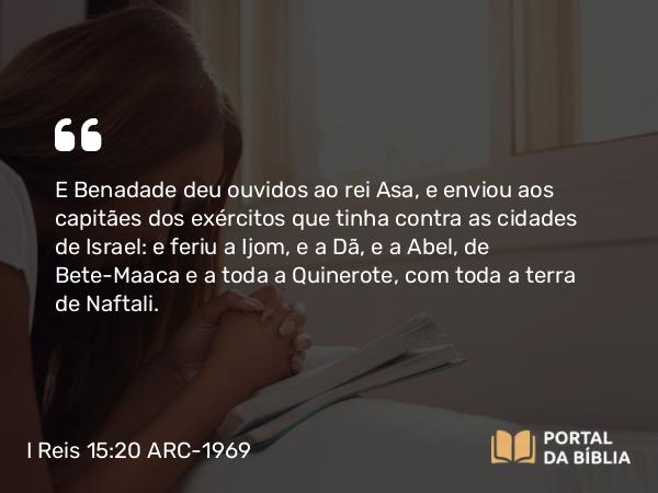 I Reis 15:20 ARC-1969 - E Benadade deu ouvidos ao rei Asa, e enviou aos capitães dos exércitos que tinha contra as cidades de Israel: e feriu a Ijom, e a Dã, e a Abel, de Bete-Maaca e a toda a Quinerote, com toda a terra de Naftali.