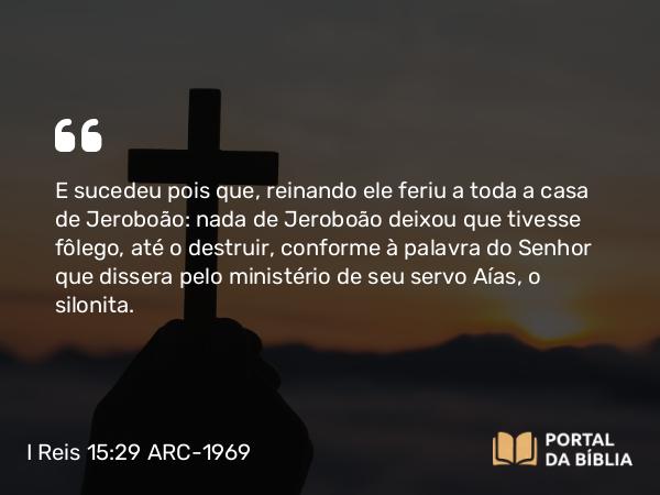 I Reis 15:29 ARC-1969 - E sucedeu pois que, reinando ele feriu a toda a casa de Jeroboão: nada de Jeroboão deixou que tivesse fôlego, até o destruir, conforme à palavra do Senhor que dissera pelo ministério de seu servo Aías, o silonita.