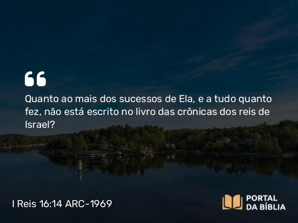 I Reis 16:14 ARC-1969 - Quanto ao mais dos sucessos de Ela, e a tudo quanto fez, não está escrito no livro das crônicas dos reis de Israel?