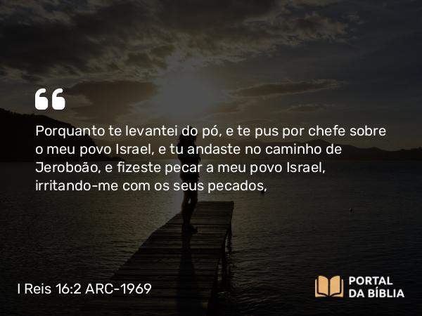 I Reis 16:2 ARC-1969 - Porquanto te levantei do pó, e te pus por chefe sobre o meu povo Israel, e tu andaste no caminho de Jeroboão, e fizeste pecar a meu povo Israel, irritando-me com os seus pecados,