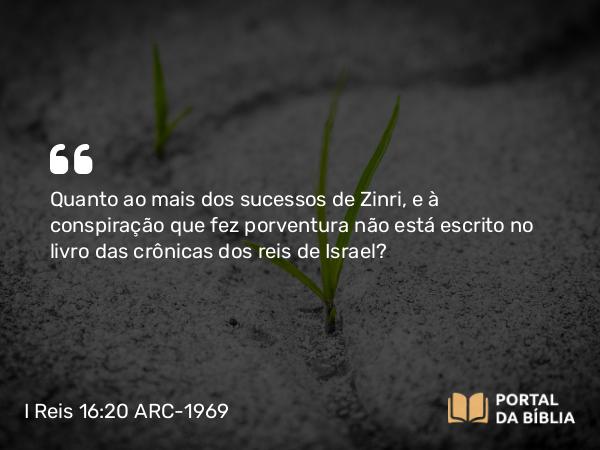 I Reis 16:20 ARC-1969 - Quanto ao mais dos sucessos de Zinri, e à conspiração que fez porventura não está escrito no livro das crônicas dos reis de Israel?