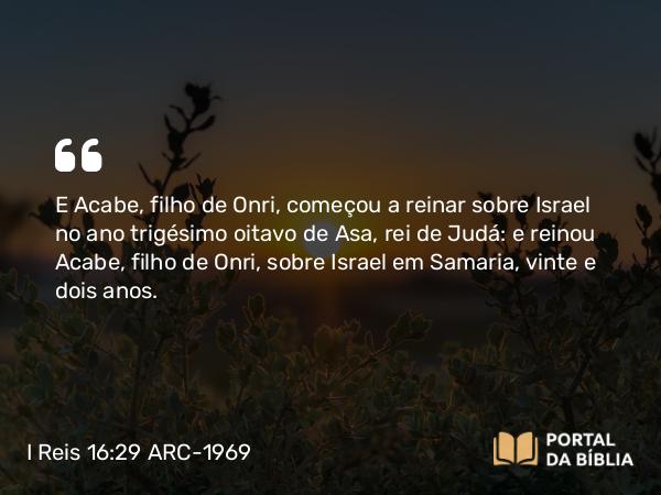 I Reis 16:29-34 ARC-1969 - E Acabe, filho de Onri, começou a reinar sobre Israel no ano trigésimo oitavo de Asa, rei de Judá: e reinou Acabe, filho de Onri, sobre Israel em Samaria, vinte e dois anos.