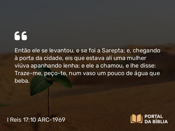 I Reis 17:10 ARC-1969 - Então ele se levantou, e se foi a Sarepta; e, chegando à porta da cidade, eis que estava ali uma mulher viúva apanhando lenha; e ele a chamou, e lhe disse: Traze-me, peço-te, num vaso um pouco de água que beba.