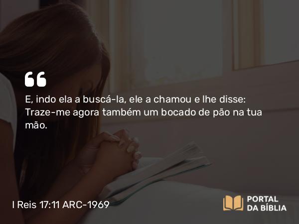 I Reis 17:11 ARC-1969 - E, indo ela a buscá-la, ele a chamou e lhe disse: Traze-me agora também um bocado de pão na tua mão.