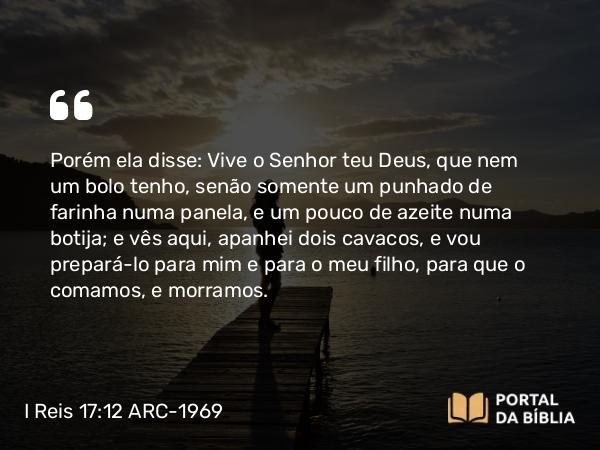 I Reis 17:12 ARC-1969 - Porém ela disse: Vive o Senhor teu Deus, que nem um bolo tenho, senão somente um punhado de farinha numa panela, e um pouco de azeite numa botija; e vês aqui, apanhei dois cavacos, e vou prepará-lo para mim e para o meu filho, para que o comamos, e morramos.