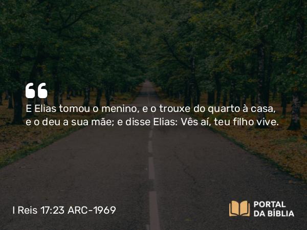 I Reis 17:23 ARC-1969 - E Elias tomou o menino, e o trouxe do quarto à casa, e o deu a sua mãe; e disse Elias: Vês aí, teu filho vive.