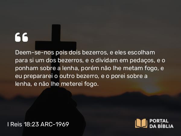 I Reis 18:23 ARC-1969 - Deem-se-nos pois dois bezerros, e eles escolham para si um dos bezerros, e o dividam em pedaços, e o ponham sobre a lenha, porém não lhe metam fogo, e eu prepararei o outro bezerro, e o porei sobre a lenha, e não lhe meterei fogo.