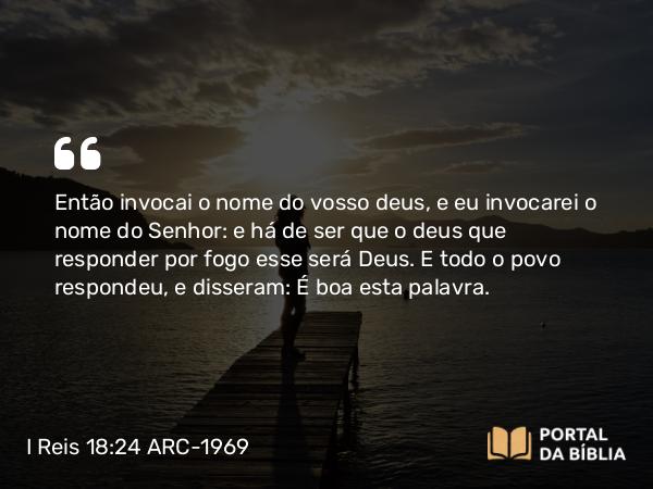 I Reis 18:24 ARC-1969 - Então invocai o nome do vosso deus, e eu invocarei o nome do Senhor: e há de ser que o deus que responder por fogo esse será Deus. E todo o povo respondeu, e disseram: É boa esta palavra.