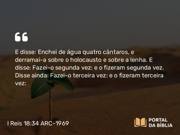 I Reis 18:34 ARC-1969 - E disse: Enchei de água quatro cântaros, e derramai-a sobre o holocausto e sobre a lenha. E disse: Fazei-o segunda vez: e o fizeram segunda vez. Disse ainda: Fazei-o terceira vez: e o fizeram terceira vez: