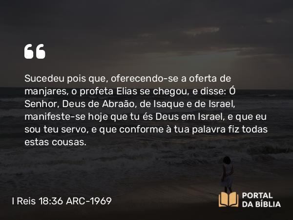 I Reis 18:36 ARC-1969 - Sucedeu pois que, oferecendo-se a oferta de manjares, o profeta Elias se chegou, e disse: Ó Senhor, Deus de Abraão, de Isaque e de Israel, manifeste-se hoje que tu és Deus em Israel, e que eu sou teu servo, e que conforme à tua palavra fiz todas estas cousas.