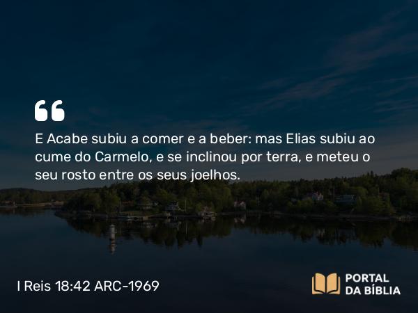 I Reis 18:42 ARC-1969 - E Acabe subiu a comer e a beber: mas Elias subiu ao cume do Carmelo, e se inclinou por terra, e meteu o seu rosto entre os seus joelhos.