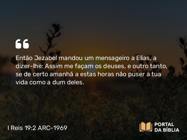 I Reis 19:2 ARC-1969 - Então Jezabel mandou um mensageiro a Elias, a dizer-lhe: Assim me façam os deuses, e outro tanto, se de certo amanhã a estas horas não puser a tua vida como a dum deles.