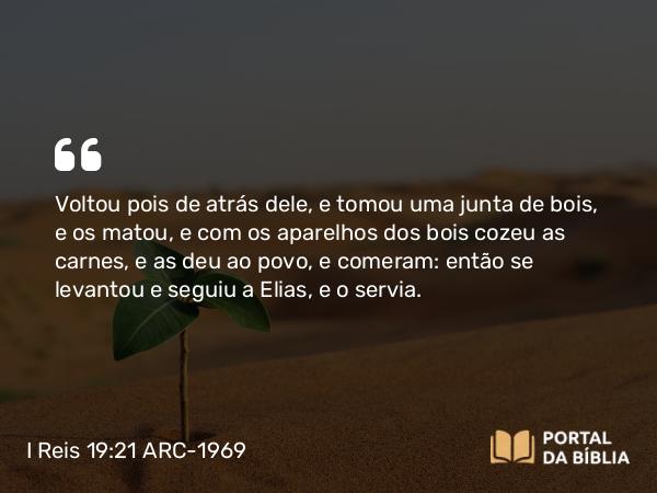 I Reis 19:21 ARC-1969 - Voltou pois de atrás dele, e tomou uma junta de bois, e os matou, e com os aparelhos dos bois cozeu as carnes, e as deu ao povo, e comeram: então se levantou e seguiu a Elias, e o servia.