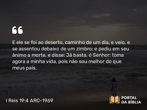 I Reis 19:4 ARC-1969 - E ele se foi ao deserto, caminho de um dia, e veio, e se assentou debaixo de um zimbro: e pediu em seu ânimo a morte, e disse: Já basta, ó Senhor: toma agora a minha vida, pois não sou melhor do que meus pais.