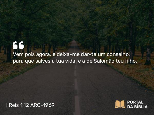 I Reis 1:12 ARC-1969 - Vem pois agora, e deixa-me dar-te um conselho, para que salves a tua vida, e a de Salomão teu filho.