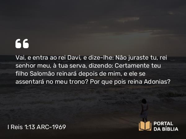 I Reis 1:13 ARC-1969 - Vai, e entra ao rei Davi, e dize-lhe: Não juraste tu, rei senhor meu, à tua serva, dizendo: Certamente teu filho Salomão reinará depois de mim, e ele se assentará no meu trono? Por que pois reina Adonias?