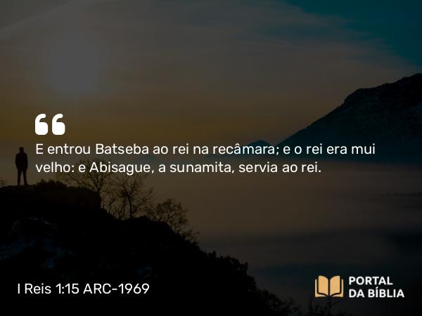 I Reis 1:15 ARC-1969 - E entrou Batseba ao rei na recâmara; e o rei era mui velho: e Abisague, a sunamita, servia ao rei.