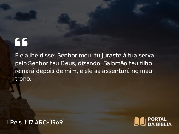 I Reis 1:17 ARC-1969 - E ela lhe disse: Senhor meu, tu juraste à tua serva pelo Senhor teu Deus, dizendo: Salomão teu filho reinará depois de mim, e ele se assentará no meu trono.