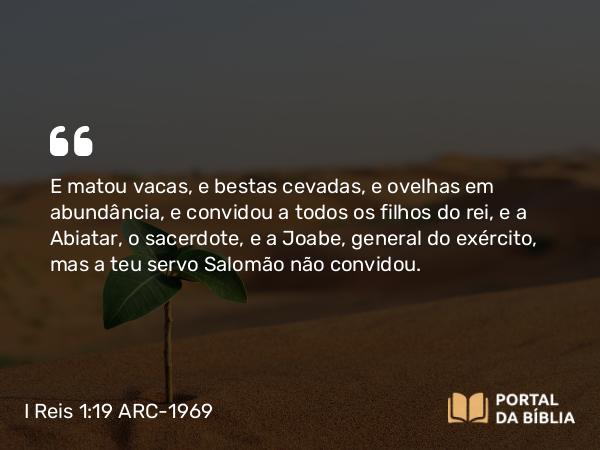 I Reis 1:19 ARC-1969 - E matou vacas, e bestas cevadas, e ovelhas em abundância, e convidou a todos os filhos do rei, e a Abiatar, o sacerdote, e a Joabe, general do exército, mas a teu servo Salomão não convidou.