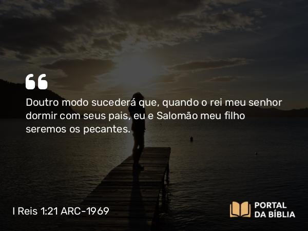 I Reis 1:21 ARC-1969 - Doutro modo sucederá que, quando o rei meu senhor dormir com seus pais, eu e Salomão meu filho seremos os pecantes.