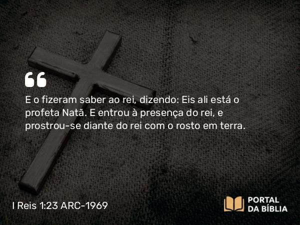 I Reis 1:23 ARC-1969 - E o fizeram saber ao rei, dizendo: Eis ali está o profeta Natã. E entrou à presença do rei, e prostrou-se diante do rei com o rosto em terra.