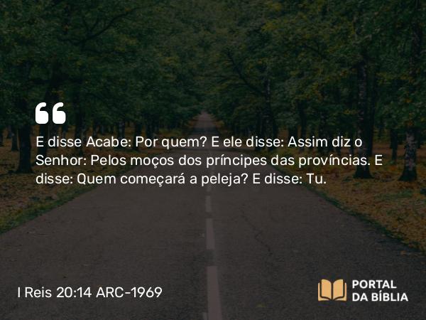 I Reis 20:14 ARC-1969 - E disse Acabe: Por quem? E ele disse: Assim diz o Senhor: Pelos moços dos príncipes das províncias. E disse: Quem começará a peleja? E disse: Tu.